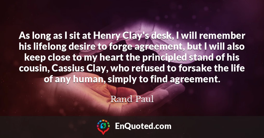 As long as I sit at Henry Clay's desk, I will remember his lifelong desire to forge agreement, but I will also keep close to my heart the principled stand of his cousin, Cassius Clay, who refused to forsake the life of any human, simply to find agreement.