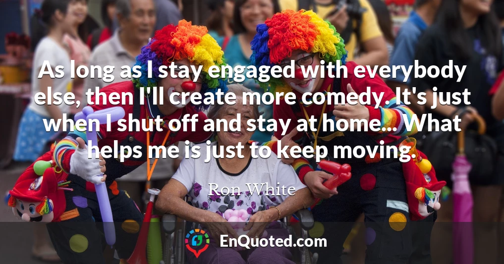 As long as I stay engaged with everybody else, then I'll create more comedy. It's just when I shut off and stay at home... What helps me is just to keep moving.