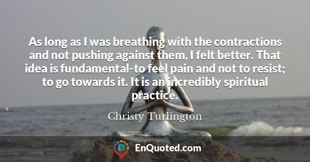 As long as I was breathing with the contractions and not pushing against them, I felt better. That idea is fundamental-to feel pain and not to resist; to go towards it. It is an incredibly spiritual practice.