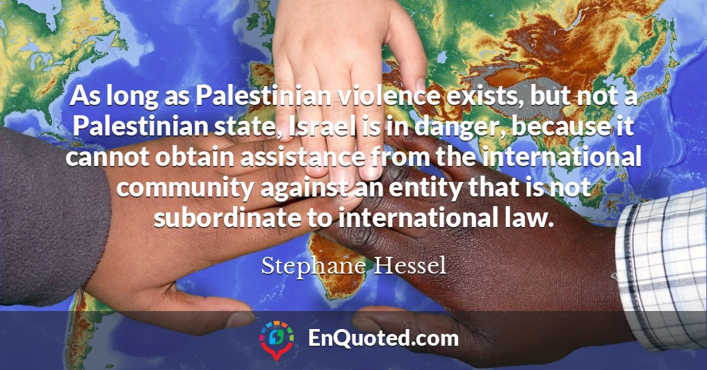 As long as Palestinian violence exists, but not a Palestinian state, Israel is in danger, because it cannot obtain assistance from the international community against an entity that is not subordinate to international law.