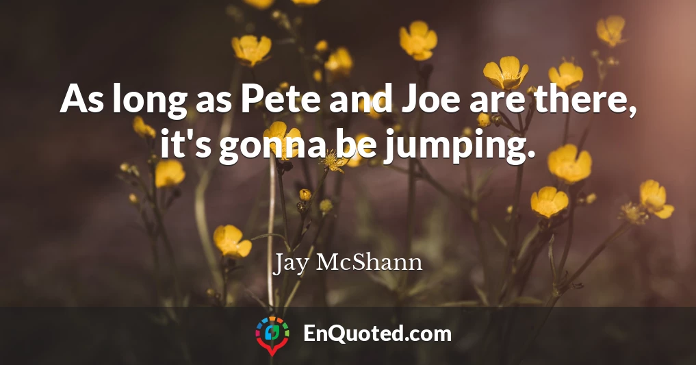 As long as Pete and Joe are there, it's gonna be jumping.
