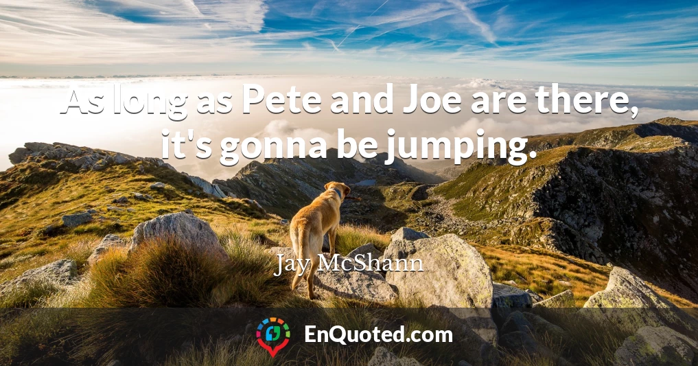 As long as Pete and Joe are there, it's gonna be jumping.