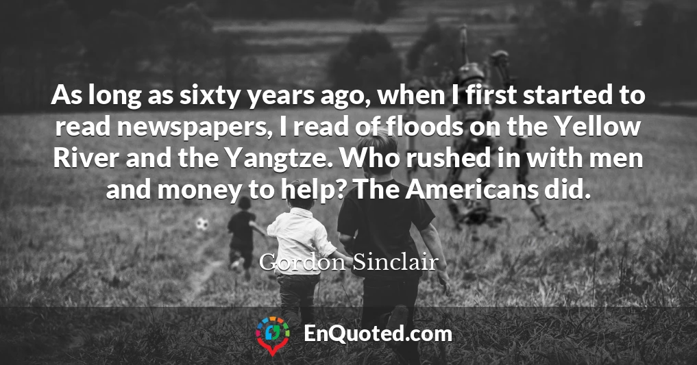 As long as sixty years ago, when I first started to read newspapers, I read of floods on the Yellow River and the Yangtze. Who rushed in with men and money to help? The Americans did.