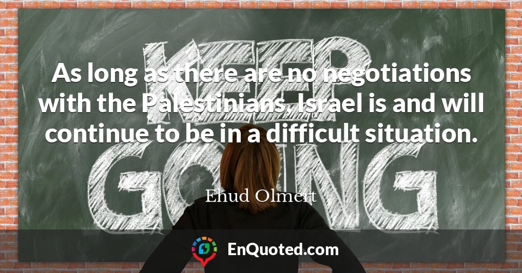 As long as there are no negotiations with the Palestinians, Israel is and will continue to be in a difficult situation.