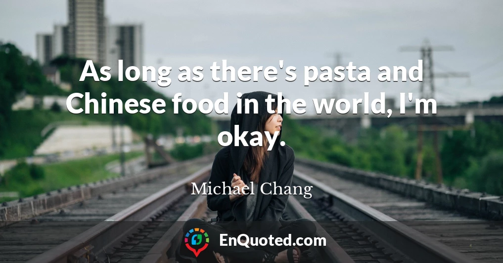 As long as there's pasta and Chinese food in the world, I'm okay.