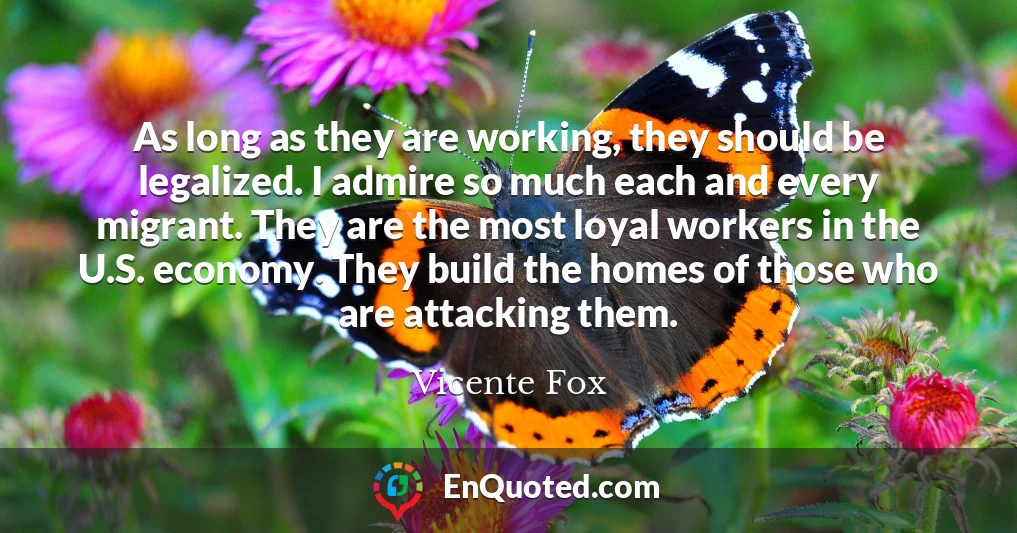 As long as they are working, they should be legalized. I admire so much each and every migrant. They are the most loyal workers in the U.S. economy. They build the homes of those who are attacking them.