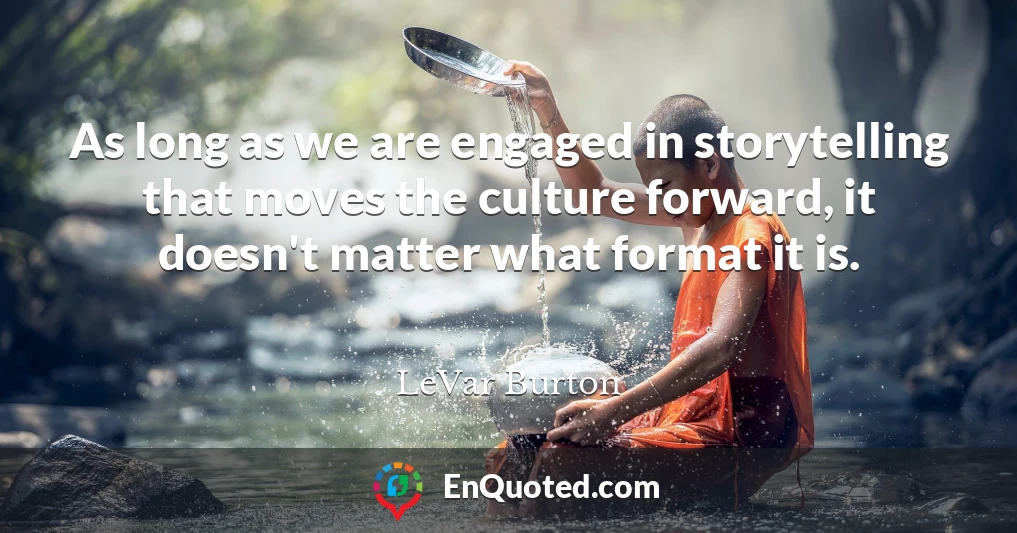 As long as we are engaged in storytelling that moves the culture forward, it doesn't matter what format it is.