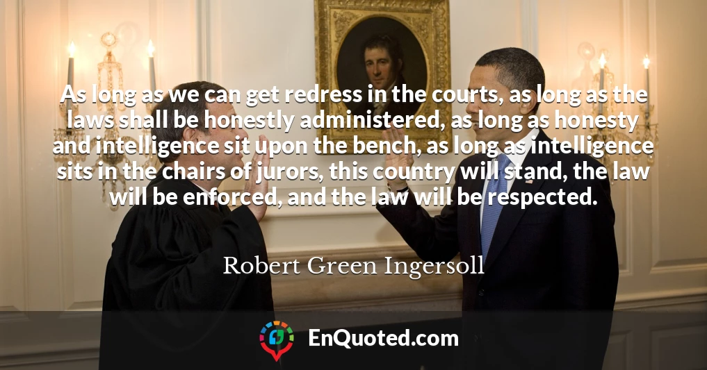 As long as we can get redress in the courts, as long as the laws shall be honestly administered, as long as honesty and intelligence sit upon the bench, as long as intelligence sits in the chairs of jurors, this country will stand, the law will be enforced, and the law will be respected.