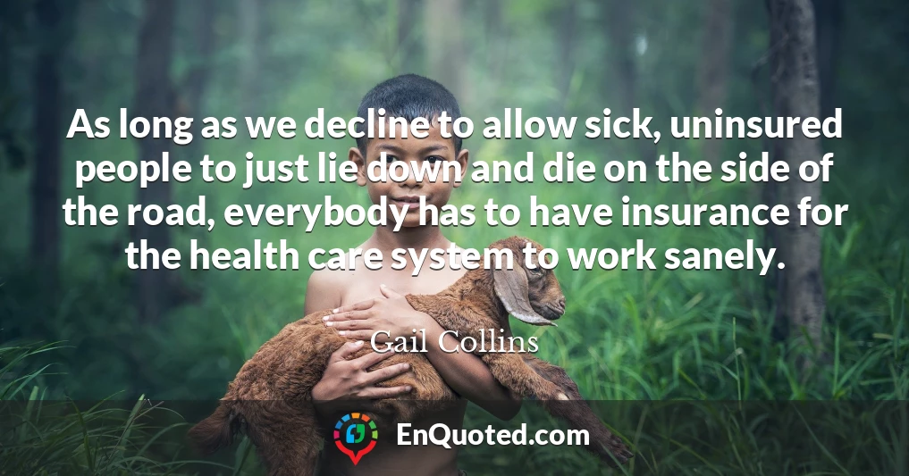 As long as we decline to allow sick, uninsured people to just lie down and die on the side of the road, everybody has to have insurance for the health care system to work sanely.