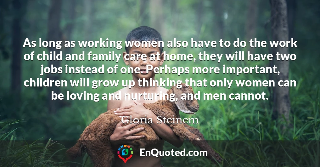 As long as working women also have to do the work of child and family care at home, they will have two jobs instead of one. Perhaps more important, children will grow up thinking that only women can be loving and nurturing, and men cannot.