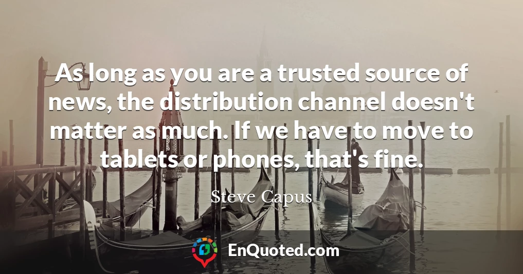 As long as you are a trusted source of news, the distribution channel doesn't matter as much. If we have to move to tablets or phones, that's fine.