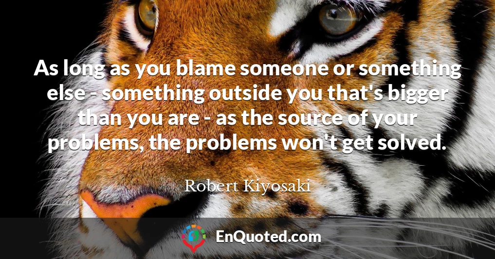 As long as you blame someone or something else - something outside you that's bigger than you are - as the source of your problems, the problems won't get solved.
