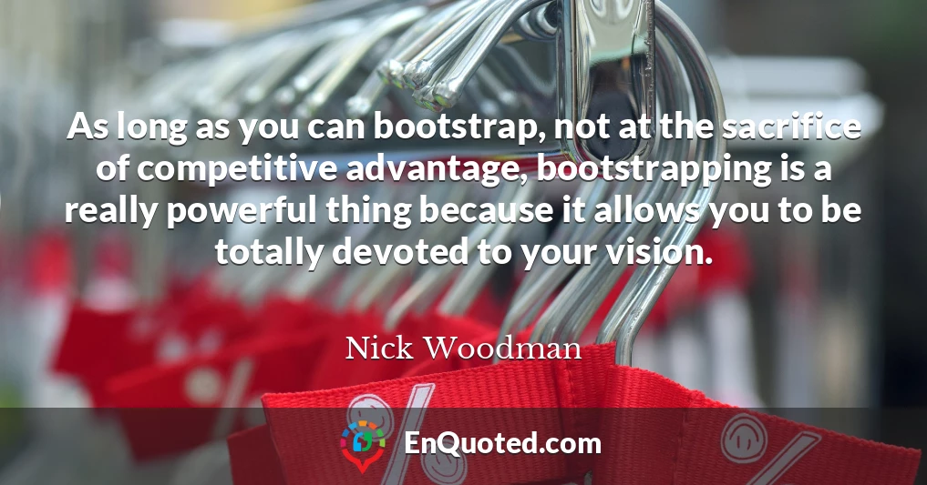 As long as you can bootstrap, not at the sacrifice of competitive advantage, bootstrapping is a really powerful thing because it allows you to be totally devoted to your vision.