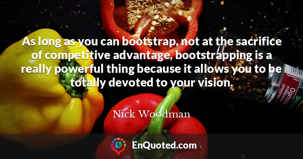 As long as you can bootstrap, not at the sacrifice of competitive advantage, bootstrapping is a really powerful thing because it allows you to be totally devoted to your vision.