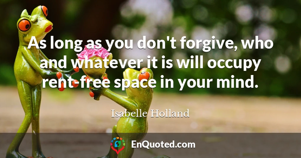 As long as you don't forgive, who and whatever it is will occupy rent-free space in your mind.