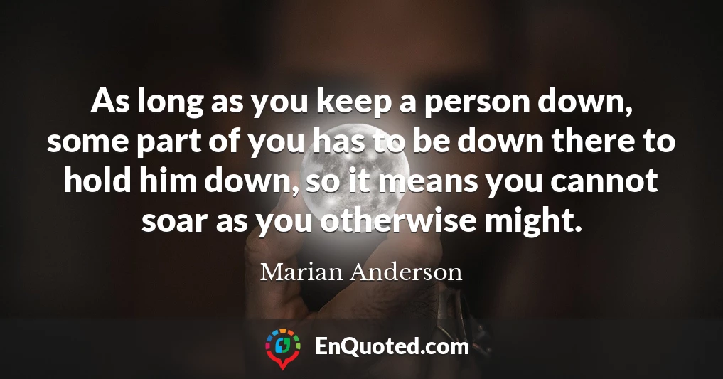 As long as you keep a person down, some part of you has to be down there to hold him down, so it means you cannot soar as you otherwise might.