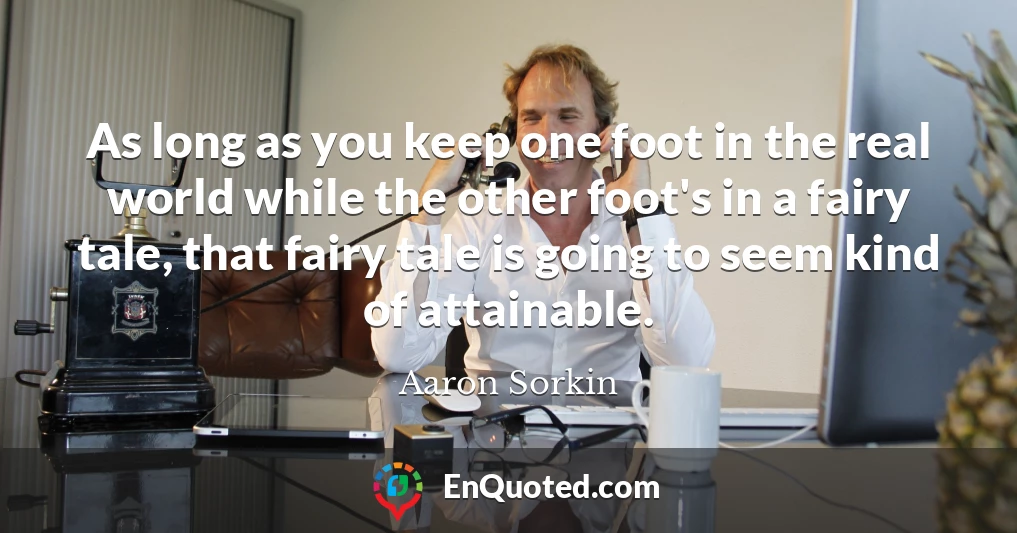 As long as you keep one foot in the real world while the other foot's in a fairy tale, that fairy tale is going to seem kind of attainable.