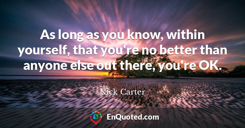 As long as you know, within yourself, that you're no better than anyone else out there, you're OK.