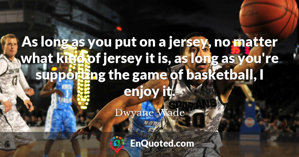 As long as you put on a jersey, no matter what kind of jersey it is, as long as you're supporting the game of basketball, I enjoy it.