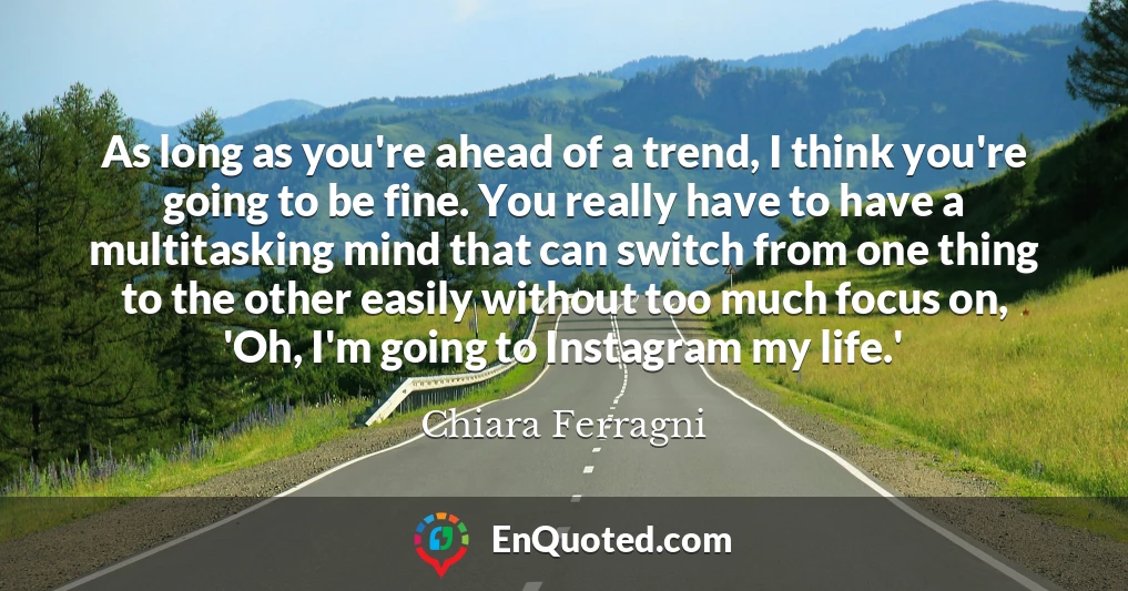 As long as you're ahead of a trend, I think you're going to be fine. You really have to have a multitasking mind that can switch from one thing to the other easily without too much focus on, 'Oh, I'm going to Instagram my life.'