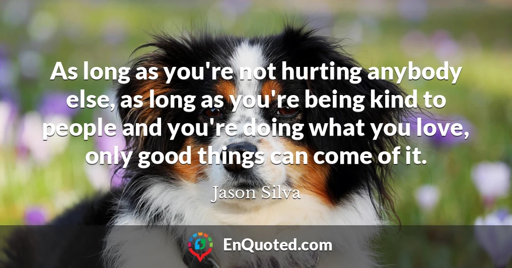 As long as you're not hurting anybody else, as long as you're being kind to people and you're doing what you love, only good things can come of it.