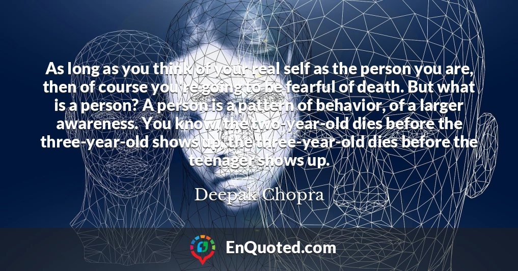 As long as you think of your real self as the person you are, then of course you're going to be fearful of death. But what is a person? A person is a pattern of behavior, of a larger awareness. You know, the two-year-old dies before the three-year-old shows up, the three-year-old dies before the teenager shows up.