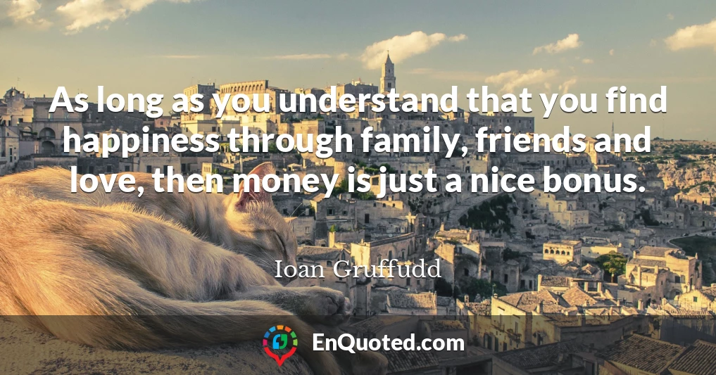 As long as you understand that you find happiness through family, friends and love, then money is just a nice bonus.