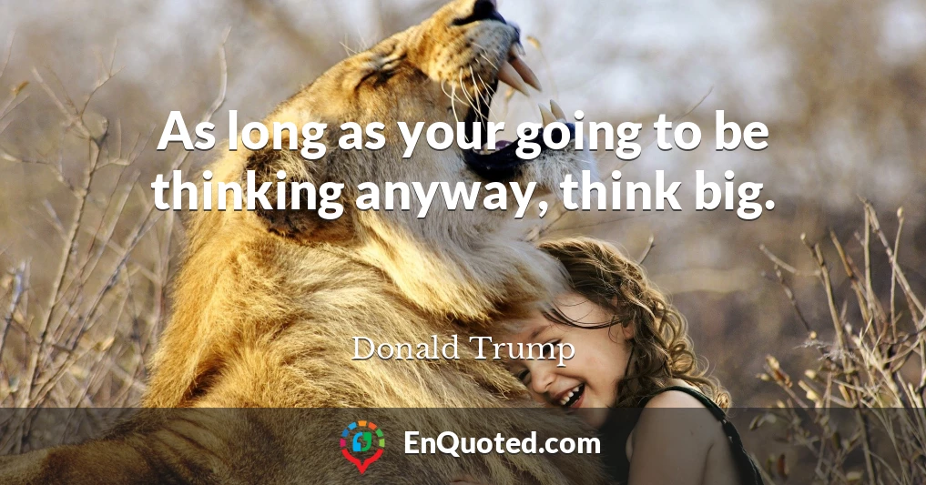 As long as your going to be thinking anyway, think big.