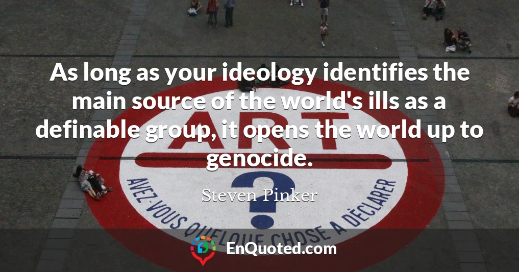 As long as your ideology identifies the main source of the world's ills as a definable group, it opens the world up to genocide.