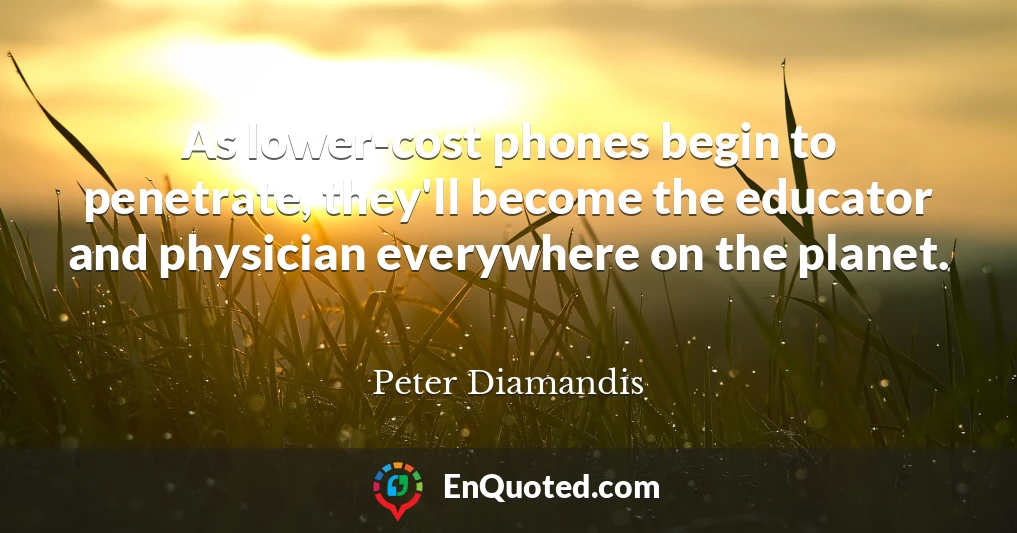 As lower-cost phones begin to penetrate, they'll become the educator and physician everywhere on the planet.