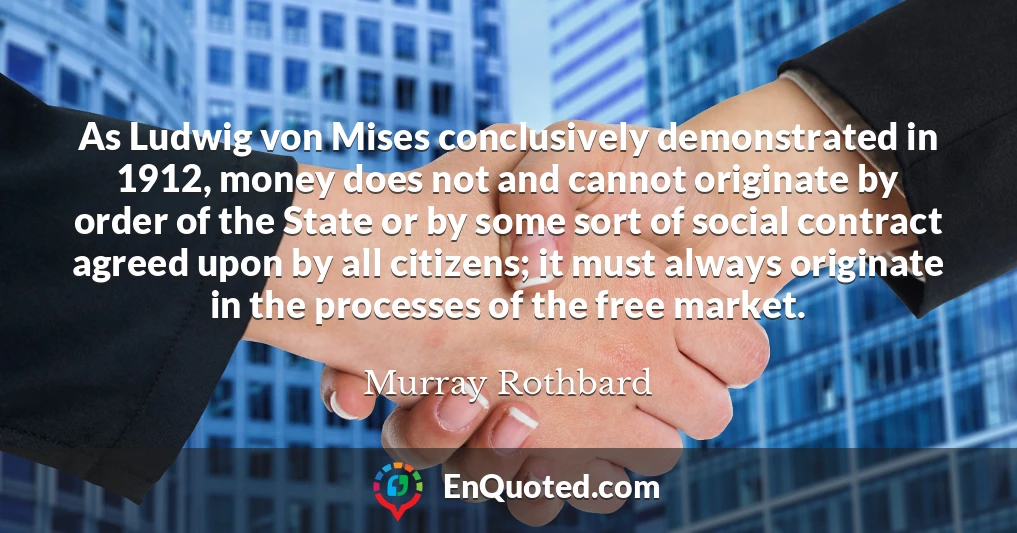 As Ludwig von Mises conclusively demonstrated in 1912, money does not and cannot originate by order of the State or by some sort of social contract agreed upon by all citizens; it must always originate in the processes of the free market.