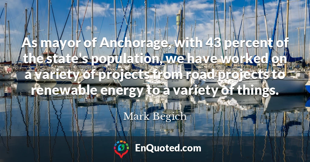 As mayor of Anchorage, with 43 percent of the state's population, we have worked on a variety of projects from road projects to renewable energy to a variety of things.