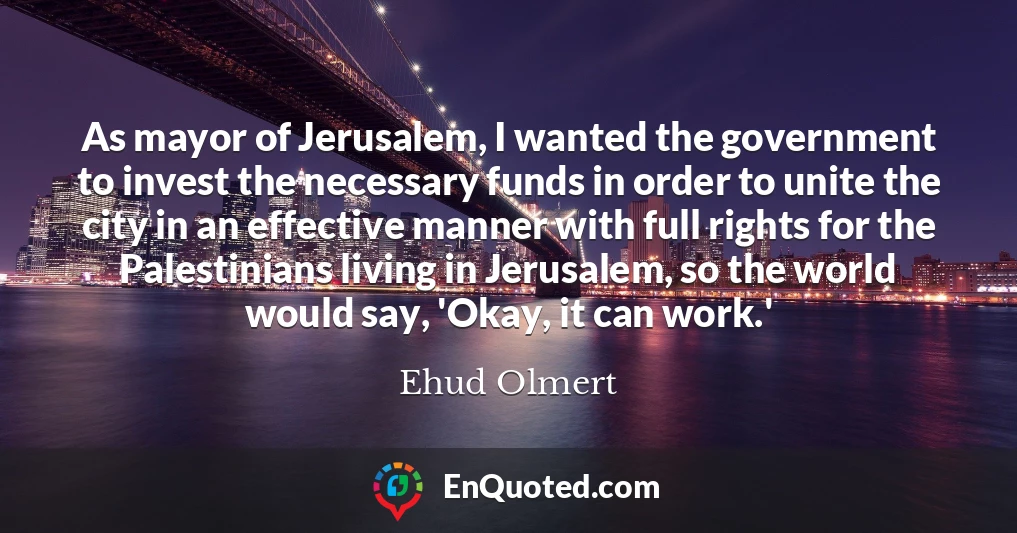 As mayor of Jerusalem, I wanted the government to invest the necessary funds in order to unite the city in an effective manner with full rights for the Palestinians living in Jerusalem, so the world would say, 'Okay, it can work.'