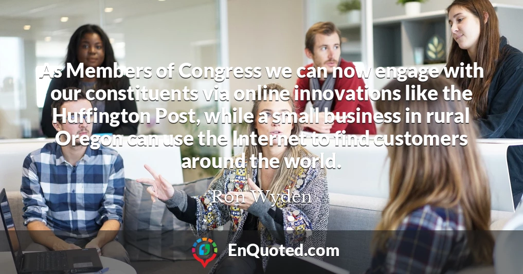 As Members of Congress we can now engage with our constituents via online innovations like the Huffington Post, while a small business in rural Oregon can use the Internet to find customers around the world.