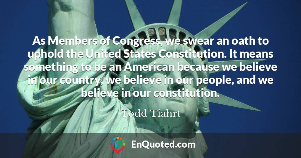 As Members of Congress, we swear an oath to uphold the United States Constitution. It means something to be an American because we believe in our country, we believe in our people, and we believe in our constitution.