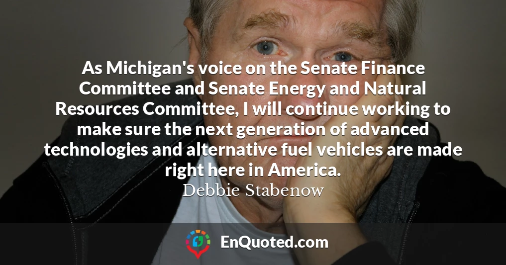 As Michigan's voice on the Senate Finance Committee and Senate Energy and Natural Resources Committee, I will continue working to make sure the next generation of advanced technologies and alternative fuel vehicles are made right here in America.
