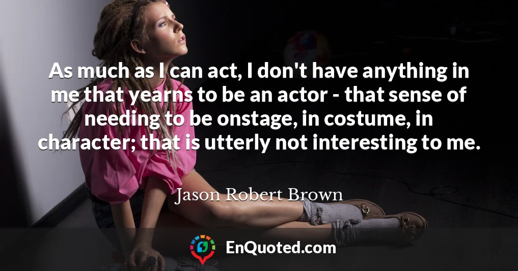 As much as I can act, I don't have anything in me that yearns to be an actor - that sense of needing to be onstage, in costume, in character; that is utterly not interesting to me.