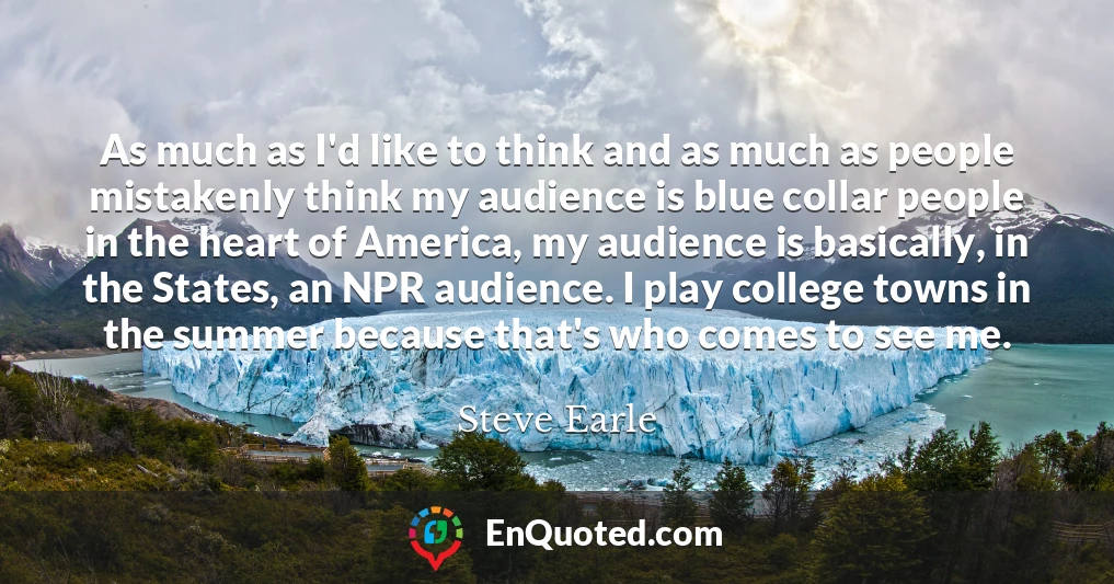 As much as I'd like to think and as much as people mistakenly think my audience is blue collar people in the heart of America, my audience is basically, in the States, an NPR audience. I play college towns in the summer because that's who comes to see me.