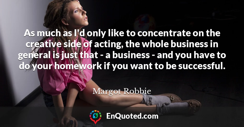 As much as I'd only like to concentrate on the creative side of acting, the whole business in general is just that - a business - and you have to do your homework if you want to be successful.