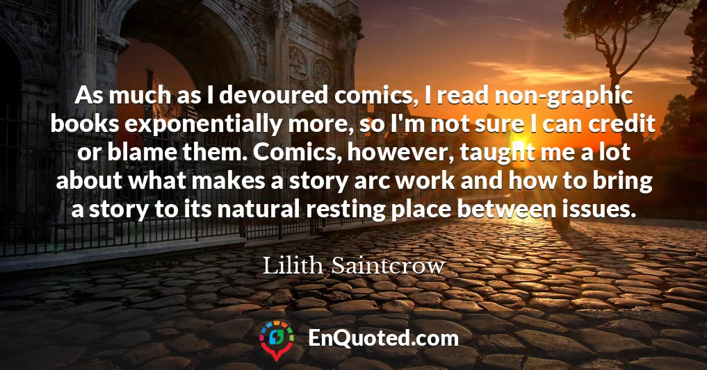 As much as I devoured comics, I read non-graphic books exponentially more, so I'm not sure I can credit or blame them. Comics, however, taught me a lot about what makes a story arc work and how to bring a story to its natural resting place between issues.