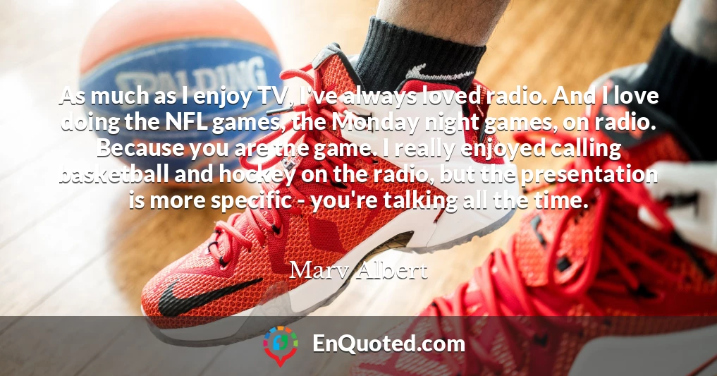 As much as I enjoy TV, I've always loved radio. And I love doing the NFL games, the Monday night games, on radio. Because you are the game. I really enjoyed calling basketball and hockey on the radio, but the presentation is more specific - you're talking all the time.