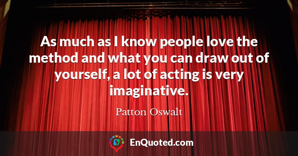 As much as I know people love the method and what you can draw out of yourself, a lot of acting is very imaginative.