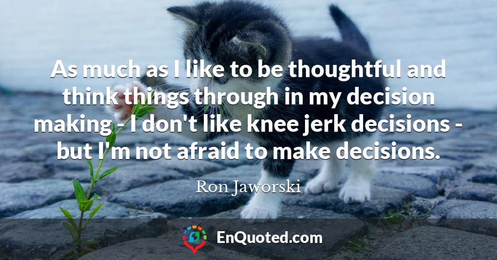 As much as I like to be thoughtful and think things through in my decision making - I don't like knee jerk decisions - but I'm not afraid to make decisions.