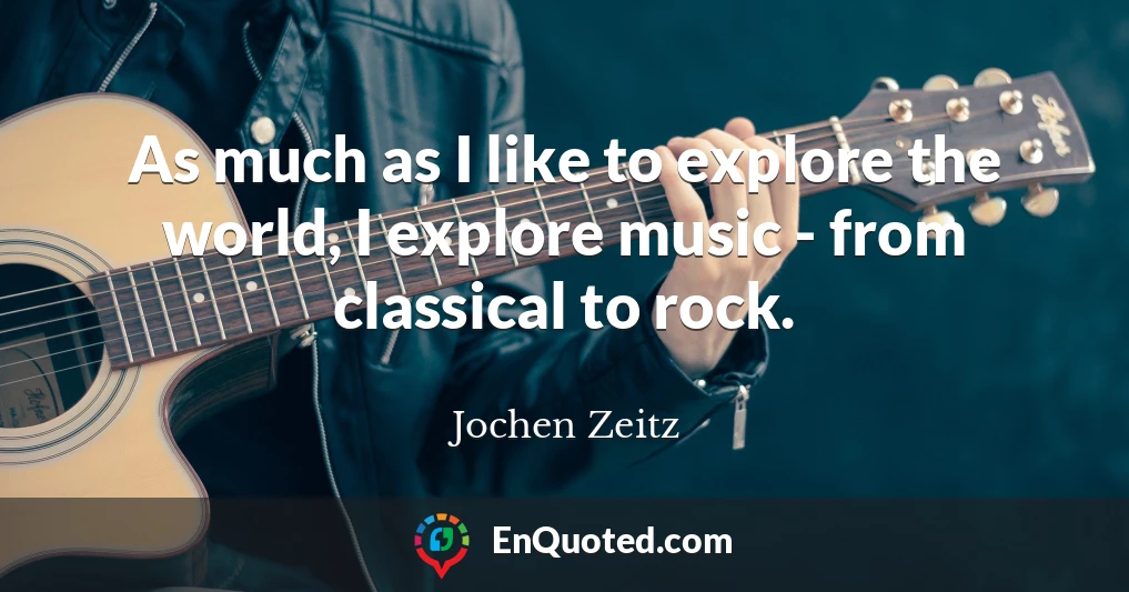 As much as I like to explore the world, I explore music - from classical to rock.