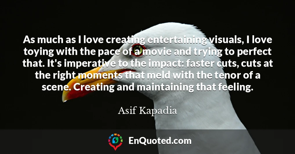 As much as I love creating entertaining visuals, I love toying with the pace of a movie and trying to perfect that. It's imperative to the impact: faster cuts, cuts at the right moments that meld with the tenor of a scene. Creating and maintaining that feeling.