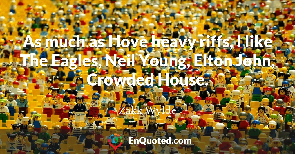 As much as I love heavy riffs, I like The Eagles, Neil Young, Elton John, Crowded House.