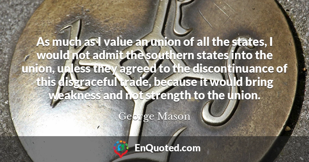 As much as I value an union of all the states, I would not admit the southern states into the union, unless they agreed to the discontinuance of this disgraceful trade, because it would bring weakness and not strength to the union.