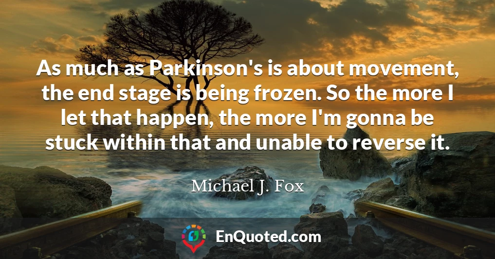 As much as Parkinson's is about movement, the end stage is being frozen. So the more I let that happen, the more I'm gonna be stuck within that and unable to reverse it.