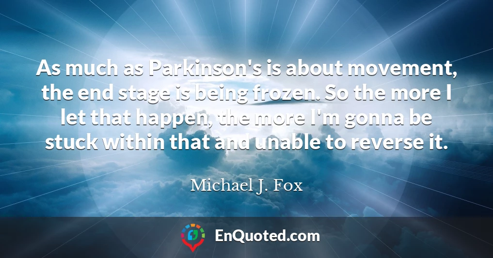 As much as Parkinson's is about movement, the end stage is being frozen. So the more I let that happen, the more I'm gonna be stuck within that and unable to reverse it.