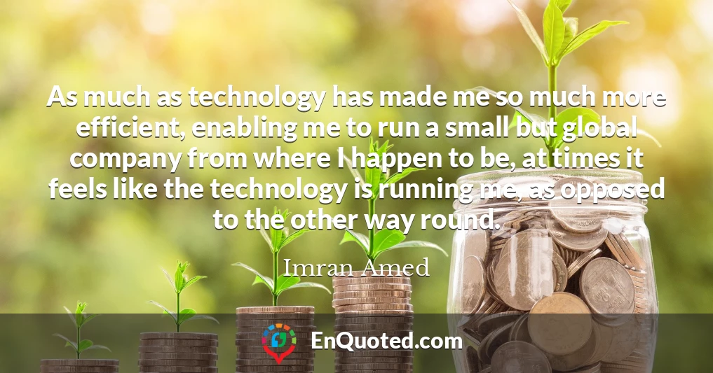 As much as technology has made me so much more efficient, enabling me to run a small but global company from where I happen to be, at times it feels like the technology is running me, as opposed to the other way round.